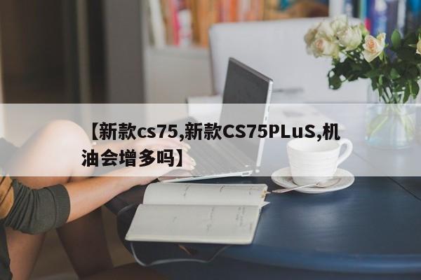 【新款cs75,新款CS75PLuS,机油会增多吗】