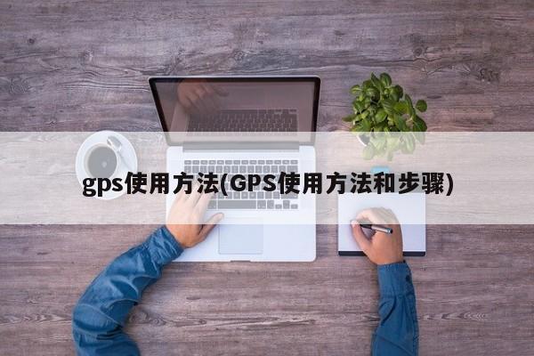 gps使用方法(GPS使用方法和步骤)