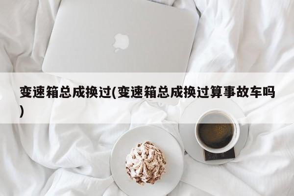 变速箱总成换过(变速箱总成换过算事故车吗)