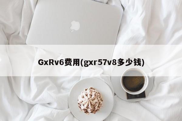 GxRv6费用(gxr57v8多少钱)