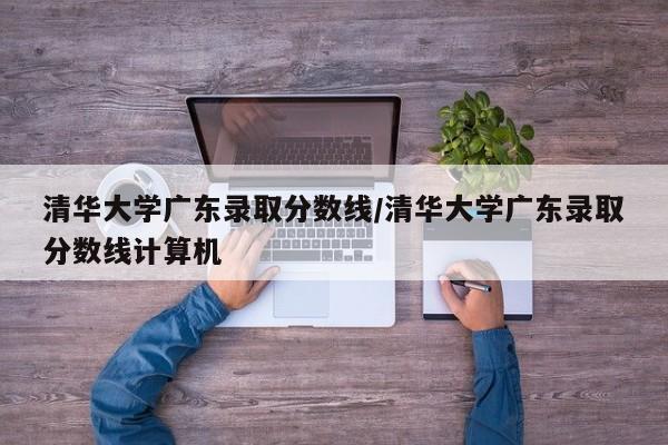 清华大学广东录取分数线/清华大学广东录取分数线计算机