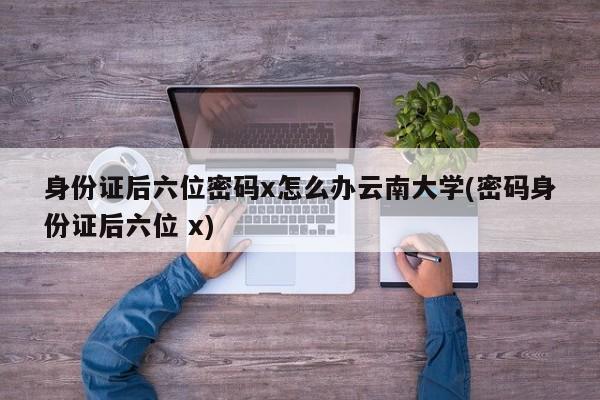 身份证后六位密码x怎么办云南大学(密码身份证后六位 x)