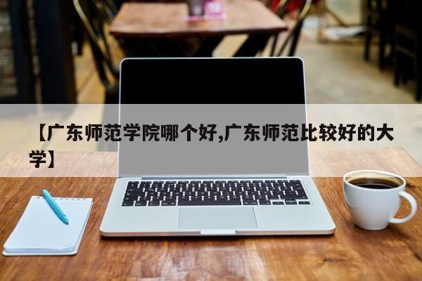 【广东师范学院哪个好,广东师范比较好的大学】