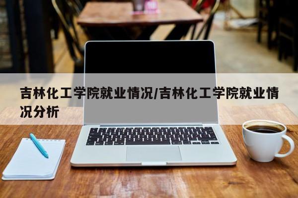 吉林化工学院就业情况/吉林化工学院就业情况分析