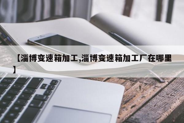 【淄博变速箱加工,淄博变速箱加工厂在哪里】