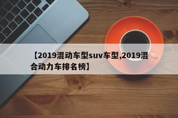 【2019混动车型suv车型,2019混合动力车排名榜】