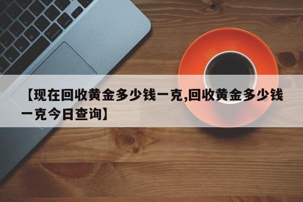 【现在回收黄金多少钱一克,回收黄金多少钱一克今日查询】