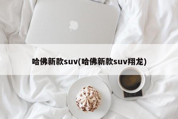 哈佛新款suv(哈佛新款suv翔龙)