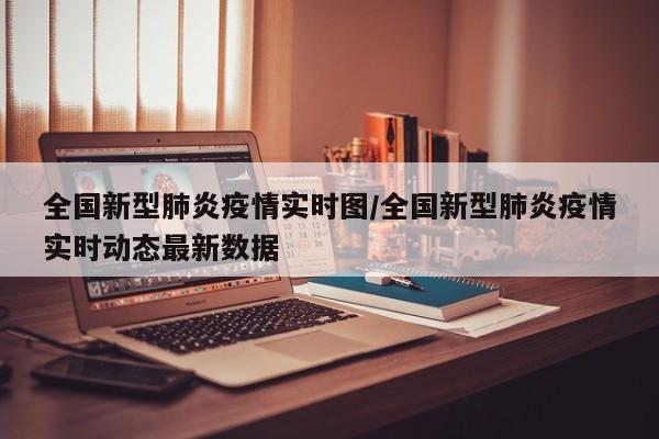 全国新型肺炎疫情实时图/全国新型肺炎疫情实时动态最新数据