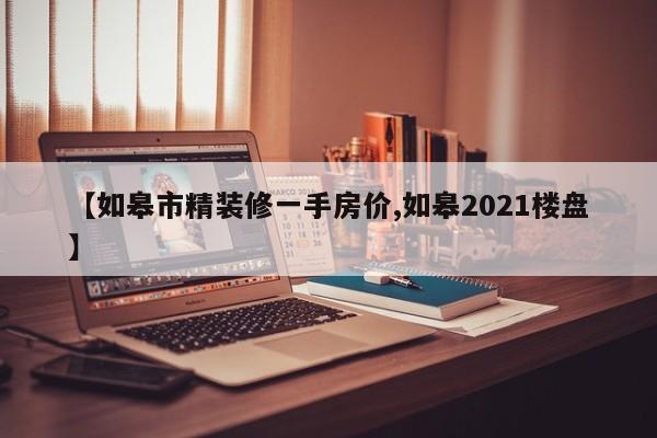 【如皋市精装修一手房价,如皋2021楼盘】