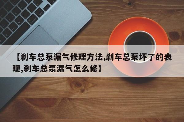 【刹车总泵漏气修理方法,刹车总泵坏了的表现,刹车总泵漏气怎么修】