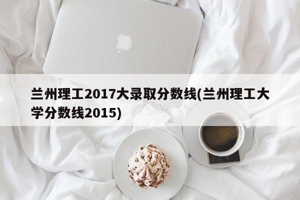 兰州理工2017大录取分数线(兰州理工大学分数线2015)