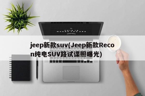 jeep新款suv(Jeep新款Recon纯电SUV路试谍照曝光)