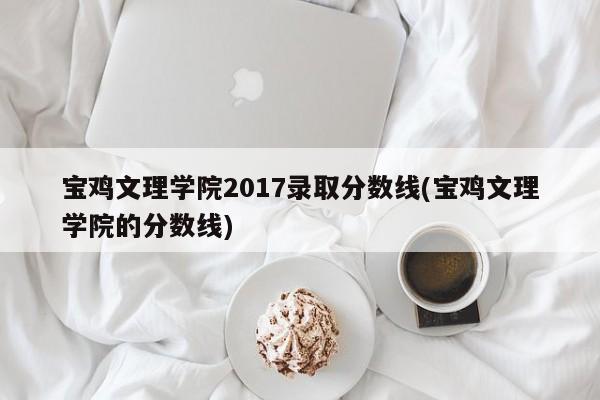 宝鸡文理学院2017录取分数线(宝鸡文理学院的分数线)