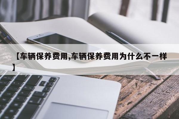 【车辆保养费用,车辆保养费用为什么不一样】