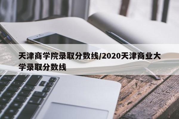 天津商学院录取分数线/2020天津商业大学录取分数线