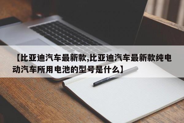 【比亚迪汽车最新款,比亚迪汽车最新款纯电动汽车所用电池的型号是什么】