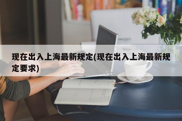 现在出入上海最新规定(现在出入上海最新规定要求)