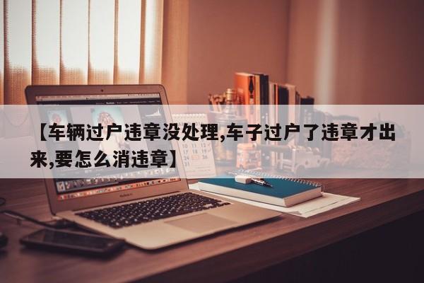 【车辆过户违章没处理,车子过户了违章才出来,要怎么消违章】