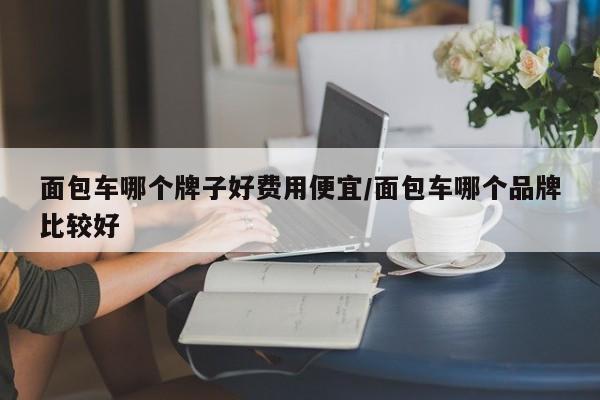 面包车哪个牌子好费用便宜/面包车哪个品牌比较好