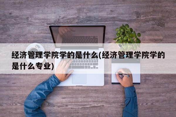 经济管理学院学的是什么(经济管理学院学的是什么专业)