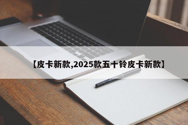 【皮卡新款,2025款五十铃皮卡新款】