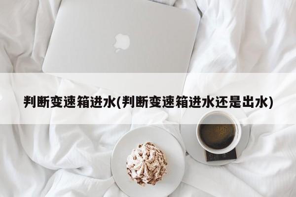 判断变速箱进水(判断变速箱进水还是出水)